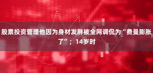 股票投资管理他因为身材发胖被全网调侃为“费曼膨胀了”；14岁时