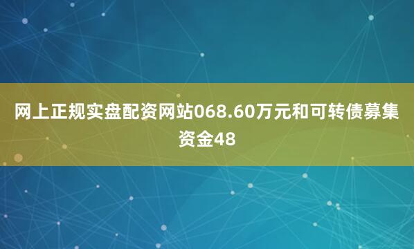 网上正规实盘配资网站068.60万元和可转债募集资金48