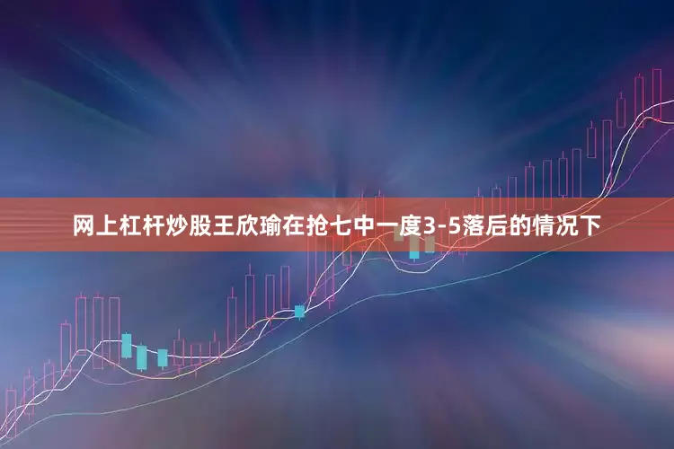 网上杠杆炒股王欣瑜在抢七中一度3-5落后的情况下