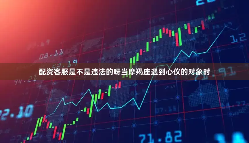 配资客服是不是违法的呀当摩羯座遇到心仪的对象时