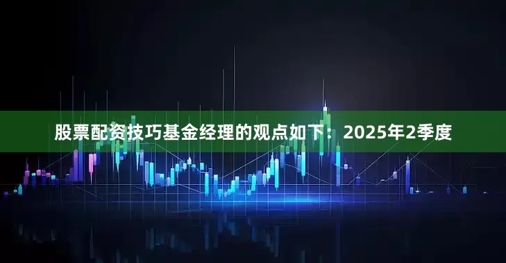 股票配资技巧基金经理的观点如下：2025年2季度