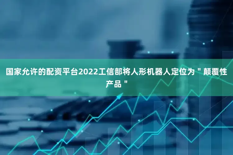 国家允许的配资平台2022工信部将人形机器人定位为＂颠覆性产品＂