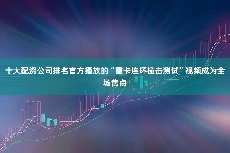 十大配资公司排名官方播放的“重卡连环撞击测试”视频成为全场焦点