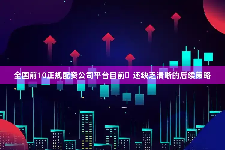 全国前10正规配资公司平台目前​还缺乏清晰的后续策略