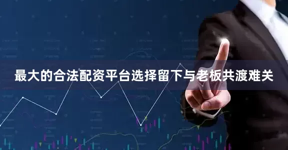 最大的合法配资平台选择留下与老板共渡难关