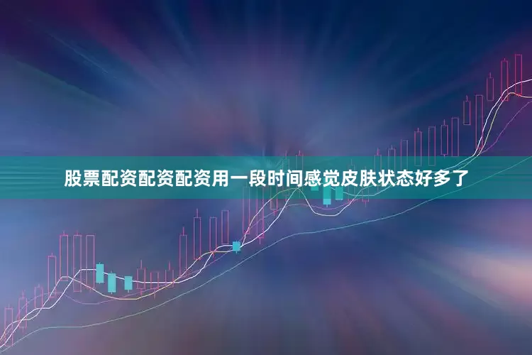 股票配资配资配资用一段时间感觉皮肤状态好多了
